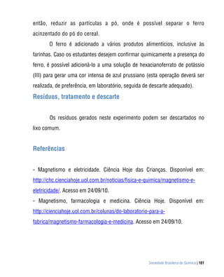 Sociedade Brasileira de Química | 101
então, reduzir as partículas a pó, onde é possível separar o ferro
acinzentado do pó do cereal.
O ferro é adicionado a vários produtos alimentícios, inclusive às
farinhas. Caso os estudantes desejem confirmar quimicamente a presença do
ferro, é possível adicioná-lo a uma solução de hexacianoferrato de potássio
(III) para gerar uma cor intensa de azul prussiano (esta operação deverá ser
realizada, de preferência, em laboratório, seguida de descarte adequado).
Resíduos, tratamento e descarte
Os resíduos gerados neste experimento podem ser descartados no
lixo comum.
Referências
- Magnetismo e eletricidade. Ciência Hoje das Crianças. Disponível em:
http://chc.cienciahoje.uol.com.br/noticias/fisica-e-quimica/magnetismo-e-
eletricidade/. Acesso em 24/09/10.
- Magnetismo, farmacologia e medicina. Ciência Hoje. Disponível em:
http://cienciahoje.uol.com.br/colunas/do-laboratorio-para-a-
fabrica/magnetismo-farmacologia-e-medicina. Acesso em 24/09/10.
 