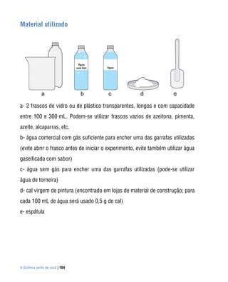 A Química perto de você | 104
Material utilizado
a- 2 frascos de vidro ou de plástico transparentes, longos e com capacidade
entre 100 e 300 mL. Podem-se utilizar frascos vazios de azeitona, pimenta,
azeite, alcaparras, etc.
b- água comercial com gás suficiente para encher uma das garrafas utilizadas
(evite abrir o frasco antes de iniciar o experimento, evite também utilizar água
gaseificada com sabor)
c- água sem gás para encher uma das garrafas utilizadas (pode-se utilizar
água de torneira)
d- cal virgem de pintura (encontrado em lojas de material de construção; para
cada 100 mL de água será usado 0,5 g de cal)
e- espátula
 