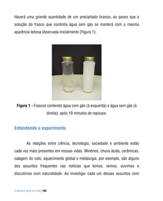A Química perto de você | 106
Haverá uma grande quantidade de um precipitado branco, ao passo que a
solução do frasco que continha água sem gás se manterá com a mesma
aparência leitosa observada inicialmente (Figura 1).
Figura 1 - Frascos contendo água com gás (à esquerda) e água sem gás (à
direita), após 10 minutos de repouso.
Entendendo o experimento
As relações entre ciência, tecnologia, sociedade e ambiente estão
cada vez mais presentes em nossas vidas. Minérios, chuva ácida, cerâmicas,
calagem do solo, aquecimento global e metalurgia, por exemplo, são alguns
dos assuntos frequentes nas notícias que lemos, vemos, ouvimos e
discutimos com naturalidade. Ao investigar cada um desses assuntos com
 