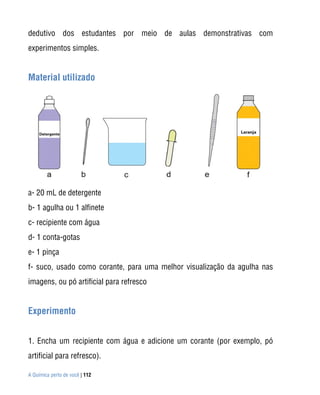 A Química perto de você | 112
dedutivo dos estudantes por meio de aulas demonstrativas com
experimentos simples.
Material utilizado
a- 20 mL de detergente
b- 1 agulha ou 1 alfinete
c- recipiente com água
d- 1 conta-gotas
e- 1 pinça
f- suco, usado como corante, para uma melhor visualização da agulha nas
imagens, ou pó artificial para refresco
Experimento
1. Encha um recipiente com água e adicione um corante (por exemplo, pó
artificial para refresco).
 