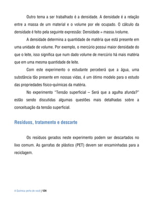 A Química perto de você | 124
Outro tema a ser trabalhado é a densidade. A densidade é a relação
entre a massa de um material e o volume por ele ocupado. O cálculo da
densidade é feito pela seguinte expressão: Densidade = massa /volume.
A densidade determina a quantidade de matéria que está presente em
uma unidade de volume. Por exemplo, o mercúrio possui maior densidade do
que o leite, isso significa que num dado volume de mercúrio há mais matéria
que em uma mesma quantidade de leite.
Com este experimento o estudante perceberá que a água, uma
substância tão presente em nossas vidas, é um ótimo modelo para o estudo
das propriedades físico-químicas da matéria.
No experimento “Tensão superficial – Será que a agulha afunda?”
estão sendo discutidas algumas questões mais detalhadas sobre a
conceituação da tensão superficial.
Resíduos, tratamento e descarte
Os resíduos gerados neste experimento podem ser descartados no
lixo comum. As garrafas de plástico (PET) devem ser encaminhadas para a
reciclagem.
 