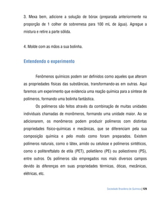 Sociedade Brasileira de Química | 129
3. Mexa bem, adicione a solução de bórax (preparada anteriormente na
proporção de 1 colher de sobremesa para 100 mL de água). Agregue a
mistura e retire a parte sólida.
4. Molde com as mãos a sua bolinha.
Entendendo o experimento
Fenômenos químicos podem ser definidos como aqueles que alteram
as propriedades físicas das substâncias, transformando-as em outras. Aqui
faremos um experimento que evidencia uma reação química para a síntese de
polímeros, formando uma bolinha fantástica.
Os polímeros são feitos através da combinação de muitas unidades
individuais chamadas de monômeros, formando uma unidade maior. Ao se
adicionarem, os monômeros podem produzir polímeros com distintas
propriedades físico-químicas e mecânicas, que se diferenciam pela sua
composição química e pelo modo como foram preparados. Existem
polímeros naturais, como o látex, amido ou celulose e polímeros sintéticos,
como o politereftalato de etila (PET), polietileno (PE) ou poliestireno (PS),
entre outros. Os polímeros são empregados nos mais diversos campos
devido às diferenças em suas propriedades térmicas, óticas, mecânicas,
elétricas, etc.
 