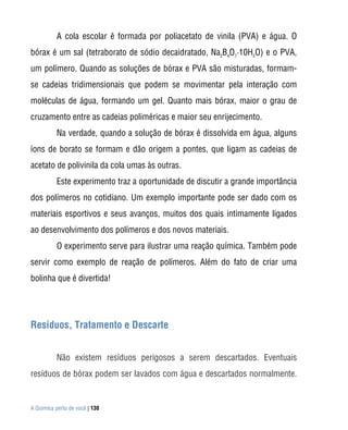 A Química perto de você | 130
A cola escolar é formada por poliacetato de vinila (PVA) e água. O
bórax é um sal (tetraborato de sódio decaidratado, Na2
B4
O7
·10H2
O) e o PVA,
um polímero. Quando as soluções de bórax e PVA são misturadas, formam-
se cadeias tridimensionais que podem se movimentar pela interação com
moléculas de água, formando um gel. Quanto mais bórax, maior o grau de
cruzamento entre as cadeias poliméricas e maior seu enrijecimento.
Na verdade, quando a solução de bórax é dissolvida em água, alguns
íons de borato se formam e dão origem a pontes, que ligam as cadeias de
acetato de polivinila da cola umas às outras.
Este experimento traz a oportunidade de discutir a grande importância
dos polímeros no cotidiano. Um exemplo importante pode ser dado com os
materiais esportivos e seus avanços, muitos dos quais intimamente ligados
ao desenvolvimento dos polímeros e dos novos materiais.
O experimento serve para ilustrar uma reação química. Também pode
servir como exemplo de reação de polímeros. Além do fato de criar uma
bolinha que é divertida!
Resíduos, Tratamento e Descarte
Não existem resíduos perigosos a serem descartados. Eventuais
resíduos de bórax podem ser lavados com água e descartados normalmente.
 