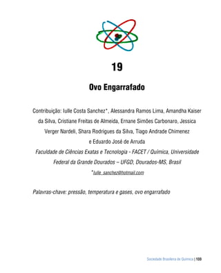 Sociedade Brasileira de Química | 133
19
Ovo Engarrafado
Contribuição: Iulle Costa Sanchez*, Alessandra Ramos Lima, Amandha Kaiser
da Silva, Cristiane Freitas de Almeida, Ernane Simões Carbonaro, Jessica
Verger Nardeli, Shara Rodrigues da Silva, Tiago Andrade Chimenez
e Eduardo José de Arruda
Faculdade de Ciências Exatas e Tecnologia - FACET / Química, Universidade
Federal da Grande Dourados – UFGD, Dourados-MS, Brasil
*Iulle_sanchez@hotmail.com
Palavras-chave: pressão, temperatura e gases, ovo engarrafado
 