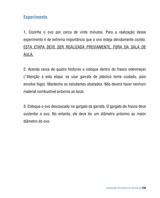 Sociedade Brasileira de Química | 135
Experimento
1. Cozinhe o ovo por cerca de vinte minutos. Para a realização desse
experimento é de extrema importância que o ovo esteja devidamente cozido.
ESTA ETAPA DEVE SER REALIZADA PREVIAMENTE, FORA DA SALA DE
AULA.
2. Acenda cerca de quatro fósforos e coloque dentro do frasco erlenmeyer
(*Atenção a esta etapa: se usar garrafa de plástico tome cuidado, pois
envolve fogo). Mantenha os estudantes afastados. Não deverá haver nenhum
material combustível próximo ao local.
3. Coloque o ovo descascado no gargalo da garrafa. O gargalo do frasco deve
sustentar o ovo. No entanto, ele deve ter um diâmetro próximo ao maior
diâmetro do ovo.
 