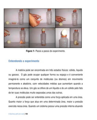 A Química perto de você | 136
Figura 1- Passo a passo do experimento.
Entendendo o experimento
Para
A matéria pode ser encontrada em três estados físicos: sólido, liquido
ou gasoso. O gás pode ocupar qualquer forma ou espaço e é conveniente
imaginá-lo como um conjunto de moléculas (ou átomos) em movimento
permanente e aleatório, com velocidades médias que aumentam quando a
temperatura se eleva. Um gás se difere de um líquido e de um sólido pelo fato
de ter suas moléculas muito separadas umas das outras.
A pressão pode ser entendida como uma força aplicada em uma área.
Quanto maior a força que atua em uma determinada área, maior a pressão
exercida nessa área. Quando um sistema possui uma pressão interna atuando
 