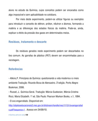 A Química perto de você | 138
aluno no estudo da Química, cujos conceitos podem ser encarados como
algo impossível e sem aplicabilidade no cotidiano.
Por meio deste experimento, podem-se utilizar figuras ou exemplos
para introduzir o conceito de elétron, próton, nêutron e átomos, formando a
matéria e as diferenças dos estados físicos da matéria. Pode-se, ainda,
explicar o efeito da pressão dos gases em determinados meios.
Resíduos, tratamento e descarte
Os resíduos gerados neste experimento podem ser descartados no
lixo comum. As garrafas de plástico (PET) devem ser encaminhadas para a
reciclagem.
Referências
- Atkins,P. Princípios de Química: questionando a vida moderna e o meio
ambiente Tradução: Ricardo Bicca de Alencastro. 3
a
edição. Porto Alegre:
Bookman, 2006.
- Russel, J.. Química Geral. Tradução: Márcia Guekezian, Márcia Cristina
Ricci, Maria Elizabeth. 1a
ed. São Paulo: Pearson Markon Books, v.1, 1994.
- O ovo engarrafado. Disponível em:
http://objetoseducacionais2.mec.gov.br/bitstream/handle/mec/11151/ovoengarrafad
o.pdf?sequence=1 . Acesso em 24/09/10.
 