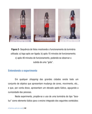 A Química perto de você | 142
Figura 2- Sequência de fotos mostrando o funcionamento da luminária
utilizada: a) logo após ser ligada; b) após 15 minutos de funcionamento;
c) após 40 minutos de funcionamento, podendo-se observar a
subida de uma “gota”.
Entendendo o experimento
Em qualquer shopping das grandes cidades existe todo um
conjunto de objetos que apresentam mudança de cores, movimento, etc.,
e que, por conta disso, apresentam um elevado apelo lúdico, aguçando a
curiosidade das pessoas.
Neste experimento, propõe-se o uso de uma luminária do tipo “lava-
luz” como elemento lúdico para o ensino integrado dos seguintes conteúdos:
 