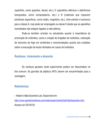 Sociedade Brasileira de Química | 19
superfície, como gasolina, álcool, etc.); C (aparelhos elétricos e eletrônicos
energizados, como computadores, etc.) e D (materiais que requerem
extintores específicos, como sódio, magnésio, etc.). Este extintor é exclusivo
para a classe A, mas pode ser empregado na classe C desde que os aparelhos
incendiados não estejam ligados à rede elétrica.
Pode-se também orientar os estudantes quanto à importância da
prevenção de incêndios, como a criação de brigadas de incêndios, colocação
de sensores de fogo em ambientes e recomendações quanto aos cuidados
sobre a evacuação de locais fechados em casos de incêndios.
Resíduos, tratamento e descarte
Os resíduos gerados neste experimento podem ser descartados no
lixo comum. As garrafas de plástico (PET) devem ser encaminhadas para a
reciclagem.
Referências
- Reeko’s Mad Scientist Lab. Disponível em:
http://www.spartechsoftware.com/reeko/experiments/ExpFireExtinguisher.htm.
Acesso em 23/10/10.
 