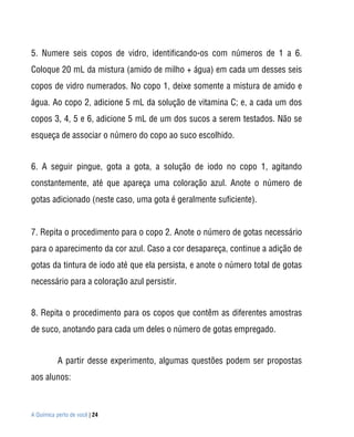 A Química perto de você | 24
5. Numere seis copos de vidro, identificando-os com números de 1 a 6.
Coloque 20 mL da mistura (amido de milho + água) em cada um desses seis
copos de vidro numerados. No copo 1, deixe somente a mistura de amido e
água. Ao copo 2, adicione 5 mL da solução de vitamina C; e, a cada um dos
copos 3, 4, 5 e 6, adicione 5 mL de um dos sucos a serem testados. Não se
esqueça de associar o número do copo ao suco escolhido.
6. A seguir pingue, gota a gota, a solução de iodo no copo 1, agitando
constantemente, até que apareça uma coloração azul. Anote o número de
gotas adicionado (neste caso, uma gota é geralmente suficiente).
7. Repita o procedimento para o copo 2. Anote o número de gotas necessário
para o aparecimento da cor azul. Caso a cor desapareça, continue a adição de
gotas da tintura de iodo até que ela persista, e anote o número total de gotas
necessário para a coloração azul persistir.
8. Repita o procedimento para os copos que contêm as diferentes amostras
de suco, anotando para cada um deles o número de gotas empregado.
A partir desse experimento, algumas questões podem ser propostas
aos alunos:
 