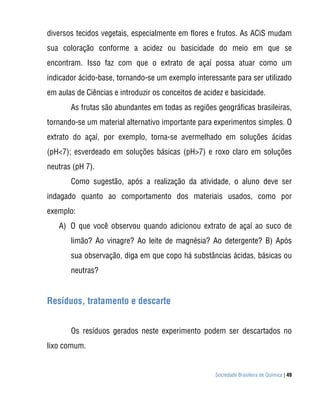 Sociedade Brasileira de Química | 49
diversos tecidos vegetais, especialmente em flores e frutos. As ACiS mudam
sua coloração conforme a acidez ou basicidade do meio em que se
encontram. Isso faz com que o extrato de açaí possa atuar como um
indicador ácido-base, tornando-se um exemplo interessante para ser utilizado
em aulas de Ciências e introduzir os conceitos de acidez e basicidade.
As frutas são abundantes em todas as regiões geográficas brasileiras,
tornando-se um material alternativo importante para experimentos simples. O
extrato do açaí, por exemplo, torna-se avermelhado em soluções ácidas
(pH<7); esverdeado em soluções básicas (pH>7) e roxo claro em soluções
neutras (pH 7).
Como sugestão, após a realização da atividade, o aluno deve ser
indagado quanto ao comportamento dos materiais usados, como por
exemplo:
A) O que você observou quando adicionou extrato de açaí ao suco de
limão? Ao vinagre? Ao leite de magnésia? Ao detergente? B) Após
sua observação, diga em que copo há substâncias ácidas, básicas ou
neutras?
Resíduos, tratamento e descarte
Os resíduos gerados neste experimento podem ser descartados no
lixo comum.
 