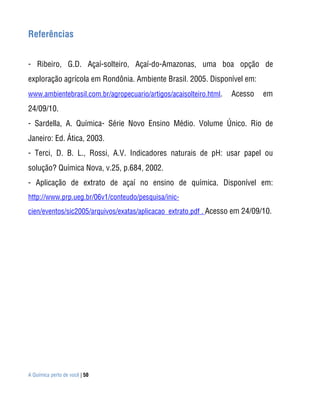 A Química perto de você | 50
Referências
- Ribeiro, G.D. Açaí-solteiro, Açaí-do-Amazonas, uma boa opção de
exploração agrícola em Rondônia. Ambiente Brasil. 2005. Disponível em:
www.ambientebrasil.com.br/agropecuario/artigos/acaisolteiro.html. Acesso em
24/09/10.
- Sardella, A. Química- Série Novo Ensino Médio. Volume Único. Rio de
Janeiro: Ed. Ática, 2003.
- Terci, D. B. L., Rossi, A.V. Indicadores naturais de pH: usar papel ou
solução? Química Nova, v.25, p.684, 2002.
- Aplicação de extrato de açaí no ensino de química. Disponível em:
http://www.prp.ueg.br/06v1/conteudo/pesquisa/inic-
cien/eventos/sic2005/arquivos/exatas/aplicacao_extrato.pdf . Acesso em 24/09/10.
 