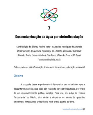 Sociedade Brasileira de Química | 57
7
Descontaminação da água por eletrofloculação
Contribuição de: Sidney Aquino Neto* e Adalgisa Rodrigues de Andrade
Departamento de Química, Faculdade de Filosofia, Ciências e Letras de
Ribeirão Preto, Universidade de São Paulo, Ribeirão Preto - SP, Brasil
*netoaquino@pg.ffclrp.usp.br
Palavras-chave: eletrofloculação, tratamento de resíduos, educação ambiental
Objetivo
A proposta desse experimento é demonstrar aos estudantes que a
descontaminação da água pode ser realizada por eletrofloculação, por meio
de um desenvolvimento prático simples. Para uso em aulas do Ensino
Fundamental ou Médio, visa alertar e despertar os alunos às questões
ambientais, introduzindo uma postura mais crítica quanto ao tema.
 