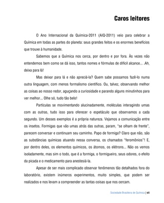 Sociedade Brasileira de Química | vii
Caros leitores
O Ano Internacional da Química-2011 (AIQ-2011) veio para celebrar a
Química em todas as partes do planeta: seus grandes feitos e os enormes benefícios
que trouxe à humanidade.
Sabemos que a Química nos cerca, por dentro e por fora. Às vezes não
entendemos bem como se dá isso, tantos nomes e fórmulas de difícil alcance... .Ah,
deixa para lá!
Mas deixar para lá e não apreciá-la? Quem sabe possamos fazê-lo numa
outra linguagem, com menos formalismo científico. Ou, talvez, observando melhor
as coisas ao nosso redor, aguçando a curiosidade e parando alguns minutinhos para
ver melhor... Olhe só, tudo tão belo!
Partículas se movimentando alucinadamente, moléculas interagindo umas
com as outras, tudo isso para oferecer o espetáculo que observamos a cada
segundo. Um desses exemplos é a própria natureza. Vejamos a comunicação entre
os insetos. Formigas que vão umas atrás das outras, param, “se olham de frente”,
parecem conversar e continuam seu caminho. Papo de formiga? Claro que não, são
as substâncias químicas atuando nessa conversa, os chamados “feromônios”! E,
por dentro deles, os elementos químicos, os átomos, os elétrons... Não os vemos
isoladamente, mas sim o todo, que é a formiga, o formigueiro, seus odores, o efeito
da picada e o medicamento para anestesiá-la.
Apesar de ser mais complicado observar fenômenos tão detalhados fora do
laboratório, existem inúmeros experimentos, muito simples, que podem ser
realizados e nos levam a compreender as tantas coisas que nos cercam.
 