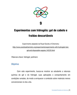 Sociedade Brasileira de Química | 71
9
Experimentos com hidrogéis: gel de cabelo e
fraldas descartáveis
Experimento adaptado da Royal Society of Chemistry
http://www.practicalchemistry.org/experiments/experiments-with-hydrogels-hair-
gel-and-disposable-nappies,143,EX.html
Palavras-chave: hidrogel, polímero
Objetivo
Com este experimento, busca-se mostrar ao estudante a natureza
química do gel e do hidrogel, suas aplicações e comportamento em
condições variadas, de modo a enriquecer o conteúdo sobre materiais menos
convencionais no dia a dia.
 