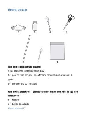 A Química perto de você | 72
Material utilizado
Para o gel de cabelo (1 tubo pequeno):
a- sal de cozinha (cloreto de sódio, NaCl)
b- 1 pote de vidro pequeno, de preferência daqueles mais resistentes à
quebra
c- 1 colher de chá ou 1 espátula
Para a fralda descartável (1 pacote pequeno ou mesmo uma fralda do tipo ultra-
absorvente):
d- 1 tesoura
e- 1 bastão de agitação
 