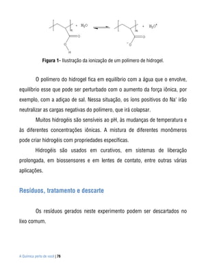 A Química perto de você | 76
Figura 1- Ilustração da ionização de um polímero de hidrogel.
O polímero do hidrogel fica em equilíbrio com a água que o envolve,
equilíbrio esse que pode ser perturbado com o aumento da força iônica, por
exemplo, com a adiçao de sal. Nessa situação, os íons positivos do Na+
irão
neutralizar as cargas negativas do polímero, que irá colapsar.
Muitos hidrogéis são sensíveis ao pH, às mudanças de temperatura e
às diferentes concentrações iônicas. A mistura de diferentes monômeros
pode criar hidrogéis com propriedades específicas.
Hidrogéis são usados em curativos, em sistemas de liberação
prolongada, em biossensores e em lentes de contato, entre outras várias
aplicações.
Resíduos, tratamento e descarte
Os resíduos gerados neste experimento podem ser descartados no
lixo comum.
 