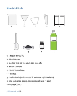 A Química perto de você | 86
Material utilizado
a- 1 béquer de 100 mL
b- 1 funil simples
c- papel de filtro (do tipo usado para coar café)
d- 2 tubos de ensaio
e- 1 suporte para tubos
f- 1 espátula
g- carvão ativado (serão usadas 10 pontas de espátula cheias)
h- tinta para caneta tinteiro, de preferência lavável (1 gota)
i- vinagre (100 mL)
 