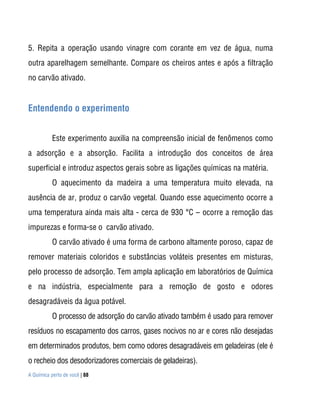 A Química perto de você | 88
5. Repita a operação usando vinagre com corante em vez de água, numa
outra aparelhagem semelhante. Compare os cheiros antes e após a filtração
no carvão ativado.
Entendendo o experimento
Este experimento auxilia na compreensão inicial de fenômenos como
a adsorção e a absorção. Facilita a introdução dos conceitos de área
superficial e introduz aspectos gerais sobre as ligações químicas na matéria.
O aquecimento da madeira a uma temperatura muito elevada, na
ausência de ar, produz o carvão vegetal. Quando esse aquecimento ocorre a
uma temperatura ainda mais alta - cerca de 930 °C – ocorre a remoção das
impurezas e forma-se o carvão ativado.
O carvão ativado é uma forma de carbono altamente poroso, capaz de
remover materiais coloridos e substâncias voláteis presentes em misturas,
pelo processo de adsorção. Tem ampla aplicação em laboratórios de Química
e na indústria, especialmente para a remoção de gosto e odores
desagradáveis da água potável.
O processo de adsorção do carvão ativado também é usado para remover
resíduos no escapamento dos carros, gases nocivos no ar e cores não desejadas
em determinados produtos, bem como odores desagradáveis em geladeiras (ele é
o recheio dos desodorizadores comerciais de geladeiras).
 