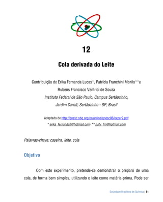 Sociedade Brasileira de Química | 91
12
Cola derivada do Leite
Contribuição de Erika Fernanda Lucas*, Patrícia Franchini Morilo**e
Rubens Francisco Ventrici de Souza
Instituto Federal de São Paulo, Campus Sertãozinho,
Jardim Canaã, Sertãozinho - SP, Brasil
Adaptado de http://qnesc.sbq.org.br/online/qnesc06/exper2.pdf
* erika_fernandafl@hotmail.com ** paty_fm@hotmail.com
Palavras-chave: caseína, leite, cola
Objetivo
Com este experimento, pretende-se demonstrar o preparo de uma
cola, de forma bem simples, utilizando o leite como matéria-prima. Pode ser
 