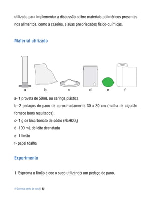 A Química perto de você | 92
utilizado para implementar a discussão sobre materiais poliméricos presentes
nos alimentos, como a caseína, e suas propriedades físico-químicas.
Material utilizado
a- 1 proveta de 50mL ou seringa plástica
b- 2 pedaços de pano de aproximadamente 30 x 30 cm (malha de algodão
fornece bons resultados).
c- 1 g de bicarbonato de sódio (NaHCO3
)
d- 100 mL de leite desnatado
e- 1 limão
f- papel toalha
Experimento
1. Esprema o limão e coe o suco utilizando um pedaço de pano.
 