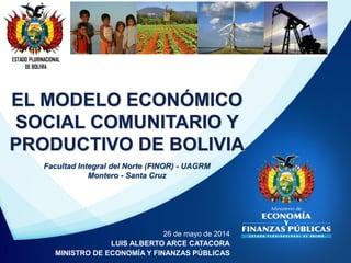 ESTADO PLURINACIONAL
DE BOLIVIA
26 de mayo de 2014
LUIS ALBERTO ARCE CATACORA
MINISTRO DE ECONOMÍA Y FINANZAS PÚBLICAS
EL MODELO ECONÓMICO
SOCIAL COMUNITARIO Y
PRODUCTIVO DE BOLIVIA
Facultad Integral del Norte (FINOR) - UAGRM
Montero - Santa Cruz
 