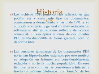 
 Los archivos PDF, junto con las aplicaciones que
podían ver y crear este tipo de documentos,
comenzaron a desarrollarse a partir de 1991, y su
adopción comercial y general era muy reducida. Su
software se distribuía como software de licencia
comercial. En esa época el visor de documentos
PDF estaba disponible de forma gratuita, pero no
de forma libre.
 Las versiones tempranas de los documentos PDF
no tenían hipervínculos externos; por este motivo,
su adopción en Internet era considerablemente
reducida y no tenía mucha popularidad. En esos
tiempos, eran comunes las conexiones a Internet a
través de módem telefónico, y el tamaño de los
Historia
 