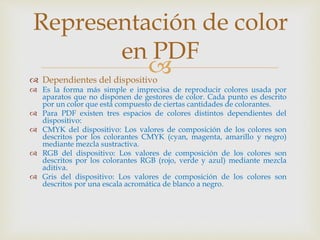  Dependientes del dispositivo
 Es la forma más simple e imprecisa de reproducir colores usada por
aparatos que no disponen de gestores de color. Cada punto es descrito
por un color que está compuesto de ciertas cantidades de colorantes.
 Para PDF existen tres espacios de colores distintos dependientes del
dispositivo:
 CMYK del dispositivo: Los valores de composición de los colores son
descritos por los colorantes CMYK (cyan, magenta, amarillo y negro)
mediante mezcla sustractiva.
 RGB del dispositivo: Los valores de composición de los colores son
descritos por los colorantes RGB (rojo, verde y azul) mediante mezcla
aditiva.
 Gris del dispositivo: Los valores de composición de los colores son
descritos por una escala acromática de blanco a negro.
Representación de color
en PDF
 