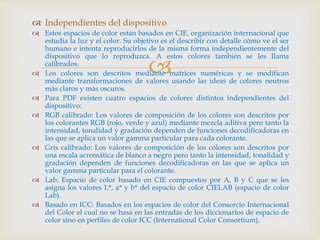
 Independientes del dispositivo
 Estos espacios de color están basados en CIE, organización internacional que
estudia la luz y el color. Su objetivo es el describir con detalle cómo ve el ser
humano e intenta reproducirlos de la misma forma independientemente del
dispositivo que lo reproduzca. A estos colores también se les llama
calibrados.
 Los colores son descritos mediante matrices numéricas y se modifican
mediante transformaciones de valores usando las ideas de colores neutros
más claros y más oscuros.
 Para PDF existen cuatro espacios de colores distintos independientes del
dispositivo:
 RGB calibrado: Los valores de composición de los colores son descritos por
los colorantes RGB (rojo, verde y azul) mediante mezcla aditiva pero tanto la
intensidad, tonalidad y gradación dependen de funciones decodificadoras en
las que se aplica un valor gamma particular para cada colorante.
 Gris calibrado: Los valores de composición de los colores son descritos por
una escala acromática de blanco a negro pero tanto la intensidad, tonalidad y
gradación dependen de funciones decodificadoras en las que se aplica un
valor gamma particular para el colorante.
 Lab: Espacio de color basado en CIE compuestos por A, B y C que se les
asigna los valores L*, a* y b* del espacio de color CIELAB (espacio de color
Lab).
 Basado en ICC: Basados en los espacios de color del Consorcio Internacional
del Color el cual no se basa en las entradas de los diccionarios de espacio de
color sino en perfiles de color ICC (International Color Consortium).
 