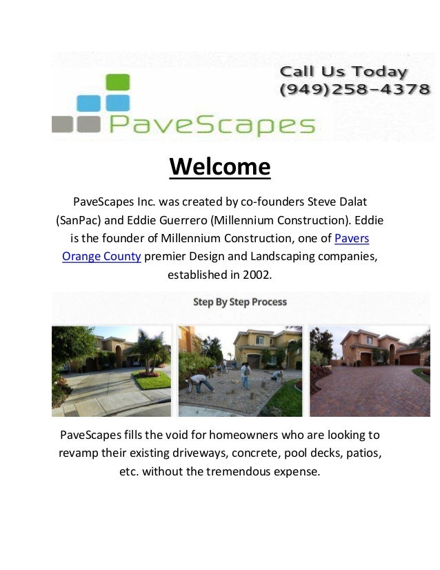 Welcome
PaveScapes Inc. was created by co-founders Steve Dalat
(SanPac) and Eddie Guerrero (Millennium Construction). Eddie
is the founder of Millennium Construction, one of Pavers
Orange County premier Design and Landscaping companies,
established in 2002.
PaveScapes fills the void for homeowners who are looking to
revamp their existing driveways, concrete, pool decks, patios,
etc. without the tremendous expense.
 