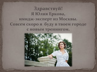 Здравствуй!	
  	
  
Я	
  Юлия	
  Еркова,	
  
имидж-­‐эксперт	
  из	
  Москвы.	
  
Совсем	
  скоро	
  я	
  	
  буду	
  в	
  твоем	
  городе	
  	
  
с	
  новым	
  тренингом.	
  
	
  
	
  
 