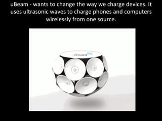 uBeam	
  -­‐	
  wants	
  to	
  change	
  the	
  way	
  we	
  charge	
  devices.	
  It	
  
uses	
  ultrasonic	
  waves	
  to	
  charge	
  phones	
  and	
  computers	
  
wirelessly	
  from	
  one	
  source.	
  
	
  
 