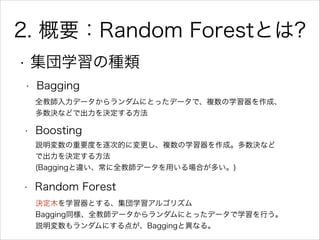 2. 概要：Random Forestとは?
• Bagging
• Boosting
• Random Forest
全教師入力データからランダムにとったデータで、複数の学習器を作成、
多数決などで出力を決定する方法
説明変数の重要度を逐次的...