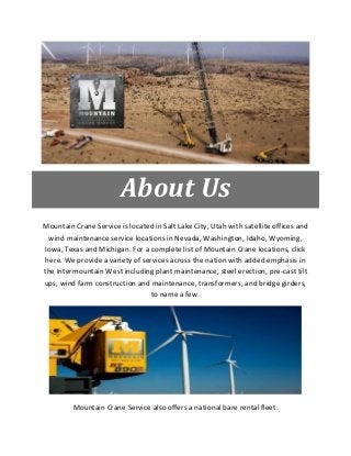 About Us
Mountain Crane Service is located in Salt Lake City, Utah with satellite offices and
wind maintenance service locations in Nevada, Washington, Idaho, Wyoming,
Iowa, Texas and Michigan. For a complete list of Mountain Crane locations, click
here. We provide a variety of services across the nation with added emphasis in
the Intermountain West including plant maintenance, steel erection, pre-cast tilt
ups, wind farm construction and maintenance, transformers, and bridge girders,
to name a few.
Mountain Crane Service also offers a national bare rental fleet.
 