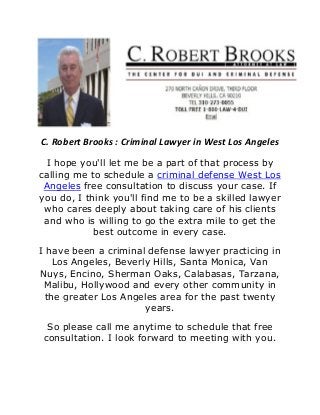 C. Robert Brooks : Criminal Lawyer in West Los Angeles
I hope you'll let me be a part of that process by
calling me to schedule a criminal defense West Los
Angeles free consultation to discuss your case. If
you do, I think you'll find me to be a skilled lawyer
who cares deeply about taking care of his clients
and who is willing to go the extra mile to get the
best outcome in every case.
I have been a criminal defense lawyer practicing in
Los Angeles, Beverly Hills, Santa Monica, Van
Nuys, Encino, Sherman Oaks, Calabasas, Tarzana,
Malibu, Hollywood and every other community in
the greater Los Angeles area for the past twenty
years.
So please call me anytime to schedule that free
consultation. I look forward to meeting with you.
 