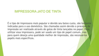 IMPRESSORA JATO DE TINTA
É o tipo de impressora mais popular e devido seu baixo custo, são bastante
indicadas para o uso doméstico. São chamadas assim devido o processo de
impressão ser realizado através de gotas de tinta lançadas no papel. Para
utilizar essa impressora, pode ser usado um tipo de papel comum, mas
para quem deseja uma qualidade melhor de impressão, são necessários
papéis mais específicos.
 