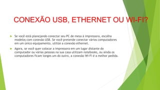 CONEXÃO USB, ETHERNET OU WI-FI?
 Se você está planejando conectar seu PC de mesa à impressora, escolha
modelos com conexão USB. Se você pretende conectar vários computadores
em um único equipamento, utilize a conexão ethernet.
 Agora, se você quer colocar a impressora em um lugar distante do
computador ou várias pessoas na sua casa utilizam notebooks, ou ainda os
computadores ficam longes um do outro, a conexão Wi-Fi é a melhor pedida.
 