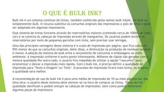 O QUE É BULK INK?
Bulk ink é um sistema contínuo de tintas, também conhecido pelos nomes bulk inkjet, kit bulk ou
simplesmente bulk. O recurso substitui os cartuchos originais das impressoras a jato de tinta e pode
ser adaptado em algumas impressoras.
Esse sistema de tintas funciona através de reservatórios maiores (contendo cerca de 100mL de cada
cor) e se conecta às cabeças de impressão através de mangueiras. Os usuários podem encher os
reservatórios por meio de pequenas garrafas com tinta, sem precisar usar seringas.
Uma das principais vantagens desse sistema é o custo de impressão por página, que fica cerca de
95% menor do que os cartuchos originais. Além disso, a diminuição na produção de resíduos também
é menor. A adoção do sistema de bulk evita o lançamento de cartuchos e embalagens ao meio
ambiente. A impressão uniforme é outro ponto interessante. Milhares de cópias são geradas com a
mesma qualidade.Por outro lado, o usuário fica impedido de utilizar a opção “rascunho” para
economizar e deixar a impressão mais rápida. Com o bulk ink, é preciso definir a qualidade de
impressão para "Texto e Imagem" ou "Foto". O processo de impressão ficará mais lento, no entanto,
a qualidade será melhor.
A recomendação de uso do bulk ink é para uma média de impressão de 10 ou mais páginas por dia.
Uma dica: o usuário desse sistema deve atentar-se na hora de comprar as tintas. Tintas de má
qualidade danificam e podem entupir as cabeças de impressões, bem como podem deteriorar
algumas peças da impressora.
 