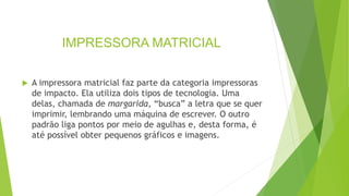 IMPRESSORA MATRICIAL
 A impressora matricial faz parte da categoria impressoras
de impacto. Ela utiliza dois tipos de tecnologia. Uma
delas, chamada de margarida, “busca” a letra que se quer
imprimir, lembrando uma máquina de escrever. O outro
padrão liga pontos por meio de agulhas e, desta forma, é
até possível obter pequenos gráficos e imagens.
 