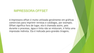 IMPRESSORA OFFSET
A impressora offset é muito utilizada geralmente em gráficas
comerciais para imprimir revistas e catálogos, por exemplo.
Offset significa fora de lugar, ela é chamada assim, pois
durante o processo, água e tinta não se misturam, é feita uma
impressão indireta. Ela é indicada para grandes tiragens.
 