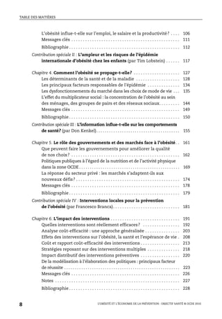 TABLE DES MATIÈRES
L’OBÉSITÉ ET L’ÉCONOMIE DE LA PRÉVENTION : OBJECTIF SANTÉ © OCDE 2010
8
L’obésité influe-t-elle sur l’emploi, le salaire et la productivité? . . . . 106
Messages clés . . . . . . . . . . . . . . . . . . . . . . . . . . . . . . . . . . . . . . . . . . . . . . . 111
Bibliographie . . . . . . . . . . . . . . . . . . . . . . . . . . . . . . . . . . . . . . . . . . . . . . . . 112
Contribution spéciale II : L’ampleur et les risques de l’épidémie
internationale d’obésité chez les enfants (par Tim Lobstein) . . . . . . 117
Chapitre 4. Comment l’obésité se propage-t-elle? . . . . . . . . . . . . . . . . . . . . 127
Les déterminants de la santé et de la maladie . . . . . . . . . . . . . . . . . . . 128
Les principaux facteurs responsables de l’épidémie . . . . . . . . . . . . . . 134
Les dysfonctionnements du marché dans les choix de mode de vie . . . 135
L’effet du multiplicateur social : la concentration de l’obésité au sein
des ménages, des groupes de pairs et des réseaux sociaux. . . . . . . . . 144
Messages clés . . . . . . . . . . . . . . . . . . . . . . . . . . . . . . . . . . . . . . . . . . . . . . . 149
Bibliographie . . . . . . . . . . . . . . . . . . . . . . . . . . . . . . . . . . . . . . . . . . . . . . . . 150
Contribution spéciale III : L’information influe-t-elle sur les comportements
de santé? (par Don Kenkel). . . . . . . . . . . . . . . . . . . . . . . . . . . . . . . . . . . . . . . 155
Chapitre 5. Le rôle des gouvernements et des marchés face à l’obésité. . 161
Que peuvent faire les gouvernements pour améliorer la qualité
de nos choix? . . . . . . . . . . . . . . . . . . . . . . . . . . . . . . . . . . . . . . . . . . . . . . . 162
Politiques publiques à l’égard de la nutrition et de l’activité physique
dans la zone OCDE . . . . . . . . . . . . . . . . . . . . . . . . . . . . . . . . . . . . . . . . . . . . . . . 169
La réponse du secteur privé : les marchés s’adaptent-ils aux
nouveaux défis? . . . . . . . . . . . . . . . . . . . . . . . . . . . . . . . . . . . . . . . . . . . . . 174
Messages clés . . . . . . . . . . . . . . . . . . . . . . . . . . . . . . . . . . . . . . . . . . . . . . . 178
Bibliographie . . . . . . . . . . . . . . . . . . . . . . . . . . . . . . . . . . . . . . . . . . . . . . . . 179
Contribution spéciale IV : Interventions locales pour la prévention
de l’obésité (par Francesco Branca). . . . . . . . . . . . . . . . . . . . . . . . . . . . . 181
Chapitre 6. L’impact des interventions . . . . . . . . . . . . . . . . . . . . . . . . . . . . . . 191
Quelles interventions sont réellement efficaces? . . . . . . . . . . . . . . . . 192
Analyse coût-efficacité : une approche généralisée . . . . . . . . . . . . . . . 203
Effets des interventions sur l’obésité, la santé et l’espérance de vie . 208
Coût et rapport coût-efficacité des interventions . . . . . . . . . . . . . . . . . 213
Stratégies reposant sur des interventions multiples . . . . . . . . . . . . . . 218
Impact distributif des interventions préventives . . . . . . . . . . . . . . . . . 220
De la modélisation à l’élaboration des politiques : principaux facteur
de réussite . . . . . . . . . . . . . . . . . . . . . . . . . . . . . . . . . . . . . . . . . . . . . . . . . . . . . . 223
Messages clés . . . . . . . . . . . . . . . . . . . . . . . . . . . . . . . . . . . . . . . . . . . . . . . 226
Notes . . . . . . . . . . . . . . . . . . . . . . . . . . . . . . . . . . . . . . . . . . . . . . . . . . . . . . 227
Bibliographie . . . . . . . . . . . . . . . . . . . . . . . . . . . . . . . . . . . . . . . . . . . . . . . . 228
 