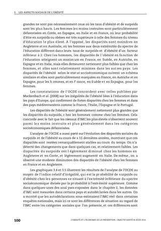3. LES ASPECTS SOCIAUX DE L’OBÉSITÉ
L’OBÉSITÉ ET L’ÉCONOMIE DE LA PRÉVENTION : OBJECTIF SANTÉ © OCDE 2010
100
grandes ne sont pas nécessairement ceux où les taux d’obésité et de surpoids
sont les plus hauts. Les femmes les moins instruites sont particulièrement
défavorisées en Corée, en Espagne, en Italie et en France, où leur probabilité
d’être en surpoids ou obèses est très supérieure à celle des femmes du niveau
d’éducation l e plu s é levé. À l’opposé , les dis parités s ont moindres en
Angleterre et en Australie, où les femmes aux deux extrémités du spectre de
l’éducation diffèrent dans leurs taux de surpoids et d’obésité d’un facteur
inférieur à 2. Chez l es hommes, les disparités de l ’obésité en fo nction de
l’éducation atteignent un maxim um en France, en Suède, en Autriche, en
Espagne et en Italie, mais elles demeurent nettement plus faibles que chez les
femmes, et elles sont relativement minimes dans les aut res pays. Les
disparités de l’obésité selon le stat ut socioéconomique suivent un schéma
similaire et elles sont particulièrement marquées en France, en Autriche et en
Espagne, pour les h ommes, et en F rance, en Suède et en Espagne, pour les
femmes.
Les constatations de l’ OCDE concordent avec celles pub liées par
Mackenbach et al. (2008) sur les inégalités de l’obésité liées à l’éducation dans
les pays d’Europe, qui confirment de fortes disparités chez les femmes et dans
des pays méditerranéens comme la France, l’Italie, l’Espagne et le Portugal.
Les disparités de l’obésité sont généralement nettement plus grandes que
les disparités du surpoids, c hez les hommes comme chez les femmes. Cela
concorde avec le fait que les niveaux d’IMC les plus élevés s’observent souvent
parmi le s moins in struits e t plu s g énéralement dan s l es catég ories
socioéconomiques défavorisées.
L’analyse de l’OCDE a aussi porté sur l’évolution des disparités sociales du
surpoids et de l’obésité au cours de s 15 dernières années, montrant que ces
disparités sont restées remarquablement stables au cours du temps. On n’a
détecté des changements que dans quelques cas, et relativement faibles. Les
disparités du surpoids ont l égèrement di minué chez les hommes en
Angleterre et en Corée, et légèrement augmenté en Italie. De même , on a
observé une modeste diminution des disparités de l’obésité chez les femmes
en France et en Angleterre.
Les graphiques 3.4 et 3.5 illustrent les résultats de l’analyse de l’OCDE au
moyen de l’indice relatif d’inégalité, qui est la pr obabilité de surpoids ou
d’obésité chez les personnes se situant à l’ex trémité inférieure du spectre
socioéconomique divisée par la pr obabilité à l’extr émité supérieure. Comme
dans quelques-unes des anal yses exposées dans le chapitre 2, les données
d’IMC sont mesurées dans certains pays et autodéclarées dans les autres. On
a montré que les autodéclarations sous-estimaient l’IMC réel dans certaines
enquêtes nationales, mais ici ce sont les différences de situation au regard de
l’IMC entre les catégories sociales que l’on présente, et ces différences sont
 