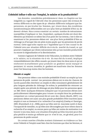 3. LES ASPECTS SOCIAUX DE L’OBÉSITÉ
L’OBÉSITÉ ET L’ÉCONOMIE DE LA PRÉVENTION : OBJECTIF SANTÉ © OCDE 2010
106
L’obésité influe-t-elle sur l’emploi, le salaire et la productivité?
Les données considérées précédemme nt dans ce chapitre sur les
inégalités au r egard de l’obé sité chez les personnes ayant des niveaux de
revenu différents ou des types de pr ofession différents indiquent que les
personnes, en par ticulier les femmes, qui vivent da ns des co nditions
socioéconomiques défavorables ont un e plus forte pr obabilité d’être ou de
devenir obèses. Nous avons examiné un certain nombre de mécanismes
susceptibles d’expliquer ce lien. Cependant, quelques études ont réuni des
éléments qui éclairent ce même lien d’un point de vue inverse, c’est-à-dire en
examinant si les personnes obèses ont une plus forte probabilité d’être au
chômage ou d’occuper des em plois moins payés que les personnes de poi ds
normal. Cette appr oche repose sur l’ hypothèse que le lien causal va de
l’obésité vers une situation difficile vis-à-vis du marché du travail, ce qui
pourrait s’expliquer par divers mécanismes tels qu’une moindre productivité
ou encore la stigmatisation et la discrimination.
Comme s’agissant de l’obésité et de l’éducation, la relation entre l’obésité
et le salaire, ou la situation vis-à-vis du mar ché du tr avail, im plique
vraisemblablement des effets causals qui jouent dans les deux sens et qui se
renforcent mutuellement pour p roduire un gradient social marqué et
persistant. Ici encore, toutefois, le gradient est manif este chez les femmes
mais l’est beaucoup moins chez les hommes.
Obésité et emploi
Une personne obèse a une moindre probabilité d’avoir un emploi qu’une
personne de poids normal. Les personnes obèses ont m oins de c hances de
succès quand elles cherchent un emploi et elles connaissent généralement de
plus longues périodes de chômage. De même, la probabilité de r etrouver un
emploi après une période de chômage est plus faible pour les personnes ayant
un IMC élevé. Quelques éléments indiquent que l es personnes obèses sont
particulièrement désavantagées pour trouver un emploi dans les professions
comportant un c ontact personnel dir ect avec des clients (Rooth, 2007). L es
personnes obèses ont aussi une plus grande probabilité d’être inactives (sans
emploi et non ac tivement à la r echerche d’un emploi) (Cawley et Danziger,
2005; Klarenbach et al., 2006), parce qu’elles sont en mauvaise santé et dans
l’incapacité de travailler, ou qu’elles sont découragées par leurs échecs dans la
recherche d’un emploi, ou encore parce qu’elles ont moins de motivation à se
trouver à nou veau dans u ne situation (l’emploi) qu’elles trouvent peut-être
plus pénible et moins gr atifiante que ce n’est le cas , en gé néral, pour le s
personnes de poids normal.
Un certain nombre d’études mettent clairement en évidence un lien
entre l’obésité et l’emploi aussi bien chez les hommes que chez les femmes, et
 