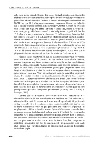 3. LES ASPECTS SOCIAUX DE L’OBÉSITÉ
L’OBÉSITÉ ET L’ÉCONOMIE DE LA PRÉVENTION : OBJECTIF SANTÉ © OCDE 2010
108
collègues, même quand elles ont des postes équivalents et accomplissent les
mêmes tâches. Les données sont même peut-être encore plus probantes que
pour le lien entre l’obésité et l’emploi. Il ressort d’un large examen réalisé par
l’OCDE que, sur 18 études passées en revue concernant l’impact de l’obésité
sur le salaire pour les femmes, dans divers pays, toutes mettent en évidence
une association négative entre l’obésité et le sal aire, même si toutes ne
concluent pas qu e l’effet est causal et statistiquement significatif. Sur les
15 études trouvées portant sur le s hommes, 12 indiquent un effet négatif de
l’obésité sur le s alaire, et 3 indiquent un effet légè rement positif. L’écart de
salaire au détriment des personnes ob èses est généralement plus marqué
chez les femmes, bien qu’au moins un e étude (Brunello et d’Hombres, 2007)
montre des écarts supérieurs chez les hommes. Une étude récente portant sur
450 000 hommes en Suède indique un écart exceptionnellement important de
18 % au détriment des personnes obèses (Lundborg et al., 2010), alors que la
plupart des études concluent à un écart de salaire de l’ordre de 10 %.
L’obésité influe négativement sur les salaires dans le secteur pri vé mais
non dans le sec teur public, ou tout au moins dans une moindre mesure,
comme le montre une étude portant sur les salariés au Danemark (Greve,
2008). Des données pour la Finlande indiquent aussi que l es femmes obèses
ayant un haut niveau d’éducation et celles qui occupent des postes élevés sont
les plus pén alisées sur le plan du salaire par rapport à leurs homologues de
poids normal, alors que l’écart est nettement moindre parmi les femmes de
niveau d’éducation plus bas et les travailleuses manuelles (Sarlio-Lähteenkorva
et al., 2004). D’après des données provenant des États-Unis, les différences
raciales et ethniques sont similaires à celles indiquées ci-dessus pour
l’emploi : les femmes b lanches obèses sont nettement désavantagées sur le
plan salarial, alors que les femmes afro-américaines et hispaniques ne sont
pratiquement pas touchées par ce phénomène ( Cawley, 2004 ; Cawley et
Danziger, 2005).
Comme pour l’impact de l ’obésité sur l’emploi, l ’influence de la
discrimination dans le lie n entre l’obésité et le salaire es t très débattue. La
discrimination peut êtr e associée à une moindre productivité au travail,
anticipée ou effective, à des absences pour cause de maladie et à des besoins
de soins médic aux accrus, ce qui peut être une lour de charge pour l es
employeurs à qui il incombe directement de fournir l’assurance maladie. D’un
autre côté, une partie de l’écart de salaire associé à l’obésité doit résulter des
inégalités sur le plan de l’emploi considérées précédemment dans ce chapitre.
Les personnes obèses qui rencontrent des difficultés sur le marché du travail –
qui ont peut-être un moins bon niveau de forma tion, des compétences
moindres ou un moins bon état de santé général – se montreront sans doute
plus enclines que leurs homologues de poids normal à accepter des emplois
moins bien payés.
 