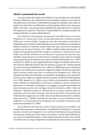 3. LES ASPECTS SOCIAUX DE L’OBÉSITÉ
L’OBÉSITÉ ET L’ÉCONOMIE DE LA PRÉVENTION : OBJECTIF SANTÉ © OCDE 2010
109
Obésité et productivité du travail
Un autre aspect de l’impact de l’obésité sur les marchés du travail réside
dans les différences de productivité entre travailleurs obèses et non obès es.
Ces différences sont liées à l’absentéisme (congés de maladie), mais aussi au
degré de pr oductivité et d’e fficacité au travail (présentéisme). Les personnes
obèses ont aussi une plus gr ande probabilité de demander des pr estations
d’incapacité de travail et d’être dans l’impossibilité de travailler pendant de
longues périodes ou même définitivement.
Des travaux de divers pays documentent les différences en matière
d’absence au t ravail pour cause de maladie parmi les t ravailleurs ayant
différents ni veaux d’IMC. Quelques-unes des premières estimations
disponibles pour les États-Unis indiquaient que les travailleurs en surpoids ou
obèses, hommes et femmes, avaient deux fois plus de jours de con gés de
maladie que l es autres (Burton et al., 1998). La même étude mettait aussi en
évidence un gr adient positif des congés d e maladie en fonction du ni veau
d’IMC. Des études ultérieures ont mesuré ce gradient de mani ère plus
détaillée, montrant que le surcroît de jours d’absence pour cause de maladie
est plus grand chez les femmes que chez les hommes (Finkelstein et al., 2005;
Cawley et al., 2007), et que l’augmentation des congés de maladie commence à
des niveaux d’IMC plus élevés chez les hommes (à partir de l’obésité sévère)
que chez les femmes (Finkelstein et al., 2005). Les différences entre travailleurs
obèses et non obèses concernant les congés de maladie s’observent aussi bien
dans le secteur public que dans l e secteur privé (Bungum et al., 2003). On
possède des éléments similaires en provenance de Belgique sur la plus forte
incidence des congés de maladie chez les hommes et femmes obèses (Moens
et al., 1999; Moreau et al., 2004), et une r elation statistiquement significative
entre l’obésité et l’ absentéisme a été mise en évidence c hez les femmes au
Danemark, en Finlande, au Portugal et en Espagne, au moyen des données du
Panel communautaire des ménages (Sanz De-Galdeano, 2007). Chez les
hommes, l’obésité entraîne un absentéisme accru dans certains types de
profession plus que dans d’autres. Une étude aux États- Unis montre que
l’absentéisme augmente avec l’IMC chez les pr ofessionnels et les v endeurs,
alors que seule l ’obésité morbide est ass ociée à une pr obabilité accrue
d’absence au travail parmi les di rigeants, les empl oyés de bureau et les
techniciens (Cawley et al., 2007).
Les problèmes de santé ass ociés à l’obés ité peuvent entraîner une
incapacité temporaire ou permanente. Les définitions officielles de ce qui est
reconnu comme une incapacité et les critères d’attribution des prestations
d’incapacité versées par l’État varient d’un pays à l’autre, mais l’obés ité est
une cause d’incapacité de plus en plus importante dans toute la zone OCDE.
Aux États-Unis, le risque d’épisodes d’incapacité de court e durée est majoré
 