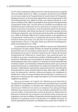 3. LES ASPECTS SOCIAUX DE L’OBÉSITÉ
L’OBÉSITÉ ET L’ÉCONOMIE DE LA PRÉVENTION : OBJECTIF SANTÉ © OCDE 2010
110
de 76 % chez les personnes obèses et de 26 % chez les personnes en surpoids
mais non obèses (Arena et al., 2006). La croissance récente des taux d’obésité
est une cause majeu re de l’au gmentation de la prév alence de l’incapacité,
expliquant environ un tiers de cette augmentation chez les personnes de 30 à
45 ans (Bhattacharya et al., 2008). En Su ède, une r elation en forme de J a été
mise en évidence entre l’IMC et la perception d’une pension d’incapacité dans
la population d’âg e actif : les pers onnes en insuffisa nce pondérale sont
relativement plus n ombreuses que le s personnes en surpoi ds (mais non
obèses) à percevoir une pension, mais la p roportion parmi les personnes
obèses est nettement plus élevée que dans tou s les autr es groupes, environ
2.8 fois plus importante que chez les per sonnes de poids normal (Månsson
et al., 1996). En Finlande, l’IMC est de la même manière un fort prédicteur de
l’incapacité de t ravail précoce, la proportion des fem mes obèses et des
hommes ob èses per cevant une pen sion d’ incapacité de tr avail é tant
respectivement 2 fois et 1.5 fois plus élevée que chez leurs homologues de
poids normal (Rissanen et al., 1990).
Le présentéisme est beaucoup plus difficile à mesurer que l’absentéisme
ou l’incapacité. Un petit nombre d’études ont essayé de quantifier la perte de
productivité chez les travailleurs obèses dans le secteur manufacturier,
principalement par des év aluations monétaires de l’impact des baisses
autodéclarées de l’efficacité au travail dues à des raisons de santé. Les
travailleurs du s ecteur manufacturier souffrant d’obésité modérée ou sévère
ont plus de difficultés que les travailleurs de poids normal à accomplir les
tâches physiques liées à leur emploi et à s’acquitter du travail demandé dans
les délais impartis. Les estimations existantes laissent penser que la perte de
productivité associée au présentéisme est même plus importante que celle
associée à l’absentéisme, représentant jusqu’à deux tiers du total des pertes
de productivité en valeur monétaire (Ricci et Chee, 2005; Gates et al., 2008). En
outre, les absences du travail ne coûtent pas toujours a ux employeurs la
totalité de la v aleur du temps d’absence des sal ariés dans l a mesure où ces
absences se traduisent par des congés non payés et où les autres travailleurs
suppléent aux absents.
Bien que les études de l’impact de l’obésité sur la pr oductivité et
l’incapacité de travail explorent plus souvent les corrélations que la causalité
des relations considérées, les données sont suffisamment probantes pour
conclure que l’obésité est au moins un marqueur d’un plus grand degré
d’absence pour cause de mal adie et d’une moindre productivité au tr avail.
Loin de justifier la discrimination envers les personn es obèses dans l es
décisions d ’embauche, de pr omotion et de rémuné ration pr ises pa r les
employeurs, cela met en évidence l’importance de cette question pour la santé
publique et la politique sociale. Pour Brunello et al. (2009b), les écarts de
salaires représentent clairement une défaillance du marché liée à l’obésité. La
 