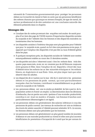 3. LES ASPECTS SOCIAUX DE L’OBÉSITÉ
L’OBÉSITÉ ET L’ÉCONOMIE DE LA PRÉVENTION : OBJECTIF SANTÉ © OCDE 2010
111
nécessité de l’intervention gouvernementale pour protéger les personnes
obèses sur le marché du travail et faire en sorte que ces personnes bénéficient
des mêmes chances que quiconque en termes d’emploi, de type de travail, de
secteur professionnel et de rém unération est une conclusion naturelle des
éléments présentés dans ce chapitre.
Messages clés
● L’analyse des do nnées pr ovenant des enquêtes nati onales de santé pour
plus d’un tiers des pays de l’OCDE montre d’importantes disparités sociales
du surpoids et de l’ obésité chez les femmes et des dispari tés moindres ou
inexistantes chez les hommes.
● Les disparités sociales à l’intérieur des pays sont plus grandes pour l’obésité
que pour le surpoids mais, quand on fa it des com paraisons entre pays, il
apparaît que l’ampleur des disparités n’est pas liée au taux d’obésité global
dans les pays.
● À quelques exceptions près, les disparités sociales de l’obésité sont restées
remarquablement stables au cours des 15 dernières années.
● Les dis parités soci ales s ’observent aussi c hez les enfants dans trois des
quatre pays examinés, mais on ne constate pas de dif férences majeures
entre garçons et filles dans l’ampleur de ces disparités. L’écart des taux
d’obésité entre les enfants iss us des minorités ethniques et les enfants
blancs, en Angl eterre et aux États- Unis, est plus impor tant que celui
observé chez les adultes.
● Les dispari tés de si tuation sur le mar ché du tr avail entr e les personnes
obèses et l es personnes de poids normal, qui s ont particulièrement
marquées chez les femmes, contribuent vraisemblablement au gr adient
social du surpoids et de l’obésité.
● Les personnes obèses ont une m oindre pr obabilité de fair e part ie de la
population active et d’avoir un emploi. La discrimination dans les décisions
d’embauche, due en partie aux antic ipations d’une moindre productivité,
contribue à cet écart en matièr e d’emploi. Les femmes b lanches sont
particulièrement désavantagées à cet égard.
● Les personnes obèses ont g énéralement des salaires inférieurs à c eux des
personnes de poids normal. Les travaux de recherche ont mis en évidence
des écarts de salaire associés à l’obésité pouvant atteindre 18 %. Là encore,
les femmes obèses sont plus pénalisées que les hommes.
● Les personnes obèses ont généralement un plus grand nombre de journées
d’absence et une moindre productivité au travail et elles sont plus souvent
bénéficiaires de prestations d’incapacité de tr avail que les per sonnes de
 