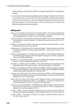 3. LES ASPECTS SOCIAUX DE L’OBÉSITÉ
L’OBÉSITÉ ET L’ÉCONOMIE DE LA PRÉVENTION : OBJECTIF SANTÉ © OCDE 2010
112
poids normal, c e qui fait de l’obésit é un point important de la politique
sociale.
● La nécessité d’interventions publiques pour protéger les personnes obèses
sur le mar ché du tr avail et fair e en sorte qu’elles bé néficient des même s
chances que quiconque en termes d’emploi, de type de travail, de secteur
professionnel et de rém unération est une conclusion naturelle des
éléments présentés dans ce chapitre.
Bibliographie
Arena, V.C., K.R. Padiyar, W.N. Burton et J.J. Schwerha (2006), « The Impact of Body Mass
Index on Short -term Disability in t he Workplace », Journal of Occup ational and
Environmental Medicine, vol. 48, no
11, pp. 1118-1124, novembre.
Arendt, J.N. (2005), « Does Education Cause Better Health? A Panel Data Analysis Using
School Reforms for Identification », Economics of Educat ion Review, vol. 24, no 2,
pp. 149-160.
Averett, S. et S. Korenman (1996), « The Economic Reality of the Beauty Myth », Journal
of Human Resources, vol. 31, pp. 304-330.
Bhattacharya, J., K. Choudhry et D.N. Lakdawalla (2008), « Chronic Disease and Trends
in Severe Disability in Working Age Populations », Medical Care, vo l. 46, no
1,
pp. 92-100.
Branca, F., H. Nikogosian et T. Lobstein (dir. pub.) (2007), « The Challenge of Obesity in
the WHO European Region and the St rategies for Response », Bureau régional de
l’Europe de l’OMS, Copenhague.
Brunello, G. et B. d’Hombres (2007), « Does Body Weight Affect Wages: Evidence from
Europe », Economics and Human Biology, vol. 5, pp. 1-19.
Brunello, G., D. Fabbri et M. Fort (2009a), « Years of Schooling, Human Capital and the
Body Mass Index of European Females », IZA Discussion Paper, no
4667, Bonn.
Brunello G., P.C. Michaud et A. Sanz-de-Galdeano (2009b), « The Rise of Obesity in Europe:
An Economic P erspective », http://ideas.repec.org/a/bla/ecpoli/v24y2009ip551-596.html,
Economic Policy, CEPR, CES, MSH, vol. 24, pp. 551-596.
Bungum, T., M. Satterwhite, A.W. Jackson et J.R. Morrow (2003), « The Relationship of
Body Mass Index, Medical Costs, and Job Absenteeism », American Journal of Health
Behavior, vol. 27, no 4, pp. 456-462.
Burton, W.N., C.Y. Chen, A .B. Schultz et D .W. Edington (1998), « The Economic Costs
Associated with Bod y Mass Index i n a Workplace », Journal of Occupational and
Environmental Medicine, vol. 40, no 9, pp. 786-792, septembre.
Case, A. et A. Me nendez (2007), « Sex Differences in Obesity Rates in Poor Countries:
Evidence from South Af rica », NBER Working Paper, no
13541, Cambridge, MA,
disponible à www.nber.org/papers/w13541.
Cawley, J. (2000), « An Instrumental Variables Approach to Measuring the Effect of
Obesity on Employment Disability », Health Services Research, vol. 35, pp. 1159-1179.
Cawley, J. (2004), « The Impact of Obesity on Wages », Journal of Human Resources,
vol. 39, no
2, pp. 451-474.
 