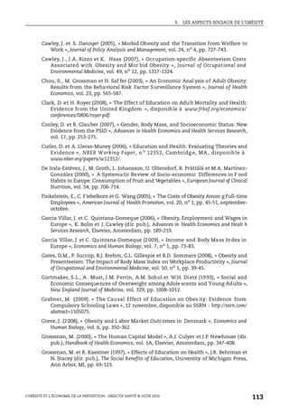 3. LES ASPECTS SOCIAUX DE L’OBÉSITÉ
L’OBÉSITÉ ET L’ÉCONOMIE DE LA PRÉVENTION : OBJECTIF SANTÉ © OCDE 2010
113
Cawley, J. et S. Danziger (2005), « Morbid Obesity and the Transition from Welfare to
Work », Journal of Policy Analysis and Management, vol. 24, no
4, pp. 727-743.
Cawley, J., J.A. Rizzo et K. Haas (2007), « Occupation-specific Absenteeism Costs
Associated with Obesity and Mor bid Obesity », Journal of Occupat ional and
Environmental Medicine, vol. 49, no
12, pp. 1317-1324.
Chou, S., M. Grossman et H. Saf fer (2003), « An Economic Anal ysis of Adult Obesity:
Results from the Behavioral Risk Factor Surveillance System », Journal of Health
Economics, vol. 23, pp. 565-587.
Clark, D. et H. Royer (2008), « The Effect of Education on Adult Mortality and Health:
Evidence from the United Kingdom », disponible à www.frbsf.org/economics/
conferences/0806/royer.pdf.
Conley, D. et R. Glauber (2007), « Gender, Body Mass, and Socioeconomic Status: New
Evidence from the PSID », Advances in Health Economics and Health Services Research,
vol. 17, pp. 253-275.
Cutler, D. et A. Lleras-Muney (2006), « Education and Health: Evaluating Theories and
Evidence », NBER Working Paper, n o
12352, Cambridg e, MA , disponib le à
www.nber.org/papers/w12352/.
De Irala-Estévez, J., M. Groth, L. Johansson, U. Oltersdorf, R. Prättälä et M.A. Martínez-
González (2000), « A Systematic Review of Socio-economic Differences in F ood
Habits in Europe: Consumption of Fruit and Vegetables », European Journal of Clinical
Nutrition, vol. 54, pp. 706-714.
Finkelstein, E., C. Fiebelkorn et G. Wang (2005), « The Costs of Obesity Amon g Full-time
Employees », American Journal of Health Promotion, vol. 20, no
1, pp. 45-51, septembre-
octobre.
Garcia Villar, J. et C. Quintana-Domeque (2006), « Obesity, Employment and Wages in
Europe », K. Bolin et J. Cawley (dir. pub.), Advances in Health Economics and Healt h
Services Research, Elsevier, Amsterdam, pp. 189-219.
Garcia Villar, J et C. Quintana-Domeque (2009), « Income and Body Mass Index in
Europe », Economics and Human Biology, vol. 7, no
1, pp. 73-83.
Gates, D.M., P. Succop, B.J. Brehm, G.L. Gillespie et B.D. Sommers (2008), « Obesity and
Presenteeism: The Impact of Body Mass Index on Workplace Productivity », Journal
of Occupational and Environmental Medicine, vol. 50, no
1, pp. 39-45.
Gortmaker, S.L., A. Must, J.M. Perrin, A.M. Sobol et W.H. Dietz (1993), « Social and
Economic Consequences of Overweight among Adole scents and Young Adults »,
New England Journal of Medicine, vol. 329, pp. 1008-1012.
Grabner, M. (2009). « The Causal Effect of Education on Obes ity: Evidence from
Compulsory Schooling Laws », 12 novembre, disponible au SSRN : http://ssrn.com/
abstract=1505075.
Greve, J. (2008), « Obesity and L abor Market Outcomes in Denmark », Economics and
Human Biology, vol. 6, pp. 350-362.
Grossman, M. (2000), « The Human Capital Model », A.J. Culyer et J.P. Newhouse (dir.
pub.), Handbook of Health Economics, vol. 1A, Elsevier, Amsterdam, pp. 347-408.
Grossman, M. et R. Kaestner (1997), « Effects of Education on Health », J.R. Behrman et
N. Stacey (dir. pub.), The Social Benefits of Education, University of Michigan Press,
Ann Arbor, MI, pp. 69-123.
 