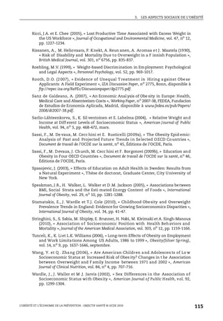 3. LES ASPECTS SOCIAUX DE L’OBÉSITÉ
L’OBÉSITÉ ET L’ÉCONOMIE DE LA PRÉVENTION : OBJECTIF SANTÉ © OCDE 2010
115
Ricci, J.A. et E. Chee (2005), « Lost Productive Time Associated with Excess Weight in
the US Workforce », Journal of Occupational and Environmental Medicine, vol. 47, no
12,
pp. 1227-1234.
Rissanen, A., M. Heliovaara, P. Knekt, A. Reun anen, A. Aromaa et J. Maatela (1990),
« Risk of Disability and Mortality Due to Overweight in a F innish Population »,
British Medical Journal, vol. 301, no 6756, pp. 835-837.
Roehling, M.V. (1999), « Weight-based Discrimination in Employment: Psychological
and Legal Aspects », Personnel Psychology, vol. 52, pp. 969-1017.
Rooth, D.O. (2007), « Evidence of Unequal T reatment in Hiring against Obese
Applicants: A Field Experiment », IZA Discussion Paper, no
2775, Bonn, disponible à
ftp://repec.iza.org/RePEc/Discussionpaper/dp2775.pdf.
Sanz de Galdeano, A. (2007), « An Economic Anal ysis of Obe sity in Europe: Health,
Medical Care and Absenteeism Costs », Working Paper, no
2007-38, FEDEA, Fundacíon
de Estudios de Economía Aplicada, Madrid, disponible à www.fedea.es/pub/Papers/
2008/dt2007-38.pdf.
Sarlio-Lähteenkorva, S., K. Sil ventoinen et E. Lahelma (2004), « Relative Weight and
Income at Diff erent Levels of Socioeconomic Status », American Journal of Public
Health, vol. 94, no
3, pp. 468-472, mars.
Sassi, F., M. De vaux, M. Cecc hini et E. Rusticelli (2009a), « The Obesity Epid emic:
Analysis of Past and Projected Future Trends in Selected OECD Countries »,
Document de travail de l’OCDE sur la santé, no
45, Éditions de l’OCDE, Paris.
Sassi, F., M. Devaux, J. Church, M. Cecc hini et F. Borgonovi (2009b), « Education and
Obesity in Four OECD Countries », Document de travail de l’OCDE sur la santé, no
46,
Éditions de l’OCDE, Paris.
Spasojevic, J. (2003), « Effects of Education on Adult Health in Sweden: Results from
a Natural Experiment », Thèse de doctorat, Graduate Center, City University of
New York.
Speakman, J.R., H. Walker, L. Walker et D .M. Jackson (2005), « Associations between
BMI, Social Strata and the Esti mated Energy Content of Foods », International
Journal of Obesity, vol. 29, no 10, pp. 1281-1288.
Stamatakis, E., J. Wardle et T.J. Cole (2010), « Childhood Obesity and Overweight
Prevalence Trends in England: Evidence for Growing Socioeconomics Disparities »,
International Journal of Obesity, vol. 34, pp. 41-47.
Stringhini, S., S. Sabia, M. Shipley, E. Brunner, H. Nabi, M. Kivimaki et A. Singh-Manoux
(2010), « Association of Socioeconomic Position with Health Behaviors and
Mortality », Journal of the American Medical Association, vol. 303, no
12, pp. 1159-1166.
Tunceli, K., K. Liet L.K. Williams (2006), « Long-term Effects of Obesity on Employment
and Work Limitations Among US Adults, 1986 to 1999 », Obesity(Silver Spring),
vol. 14, no
9, pp. 1637-1646, septembre.
Wang, Y. et Q . Zhang (2006), « Are American Children and Adolescents of Lo w
Socioeconomic Status at Increased Risk of Obes ity? Changes in t he Association
between Overweight and F amily Income between 1971 and 2002 », American
Journal of Clinical Nutrition, vol. 84, no
4, pp. 707-716.
Wardle, J., J. Waller et M .J. Jarvis (2002), « Sex Differences in the Association of
Socioeconomic Status with Obesity », American Journal of Public Health, vol. 92,
pp. 1299-1304.
 